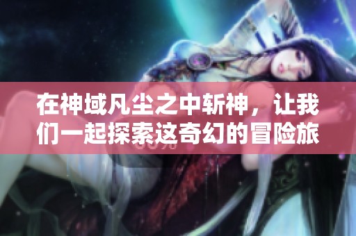 在神域凡尘之中斩神，让我们一起探索这奇幻的冒险旅程