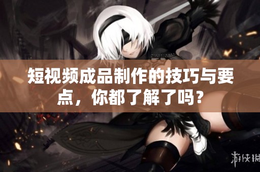 短视频成品制作的技巧与要点，你都了解了吗？