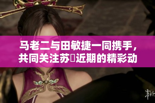 马老二与田敏捷一同携手，共同关注苏玥近期的精彩动态