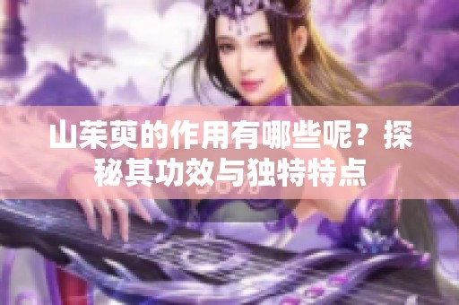 山茱萸的作用有哪些呢？探秘其功效与独特特点