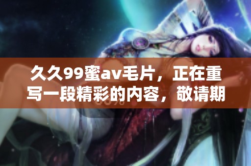 **99蜜****，正在重写一段精彩的内容，敬请期待更多更新！