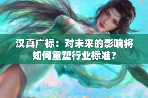 汉真广标：对未来的影响将如何重塑行业标准？