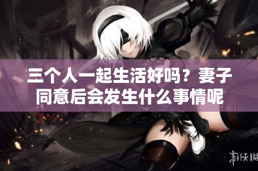 三个人一起生活好吗？妻子同意后会发生什么事情呢
