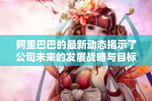 阿里巴巴的最新动态揭示了公司未来的发展战略与目标定位