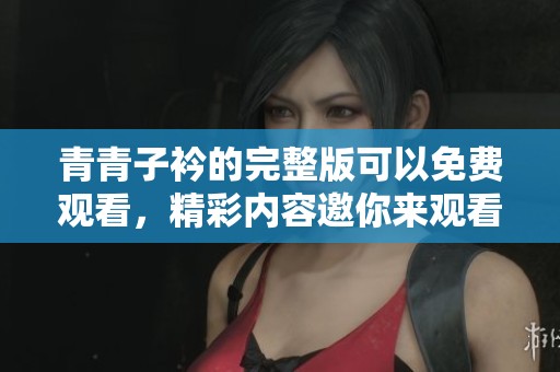 青青子衿的完整版可以免费观看，精彩内容邀你来观看尽情享受