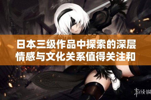 日本三级作品中探索的深层情感与文化关系值得关注和思考