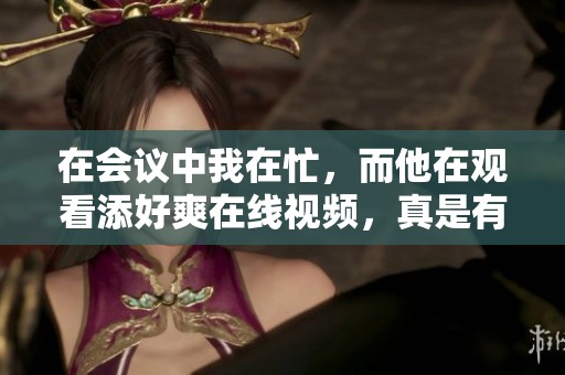 在会议中我在忙，而他在观看添好爽在线视频，真是有趣的对比