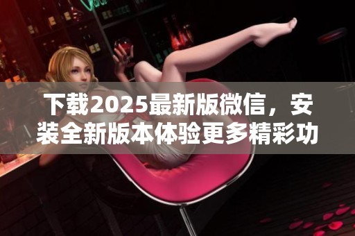 下载2025最新版微信，安装全新版本体验更多精彩功能