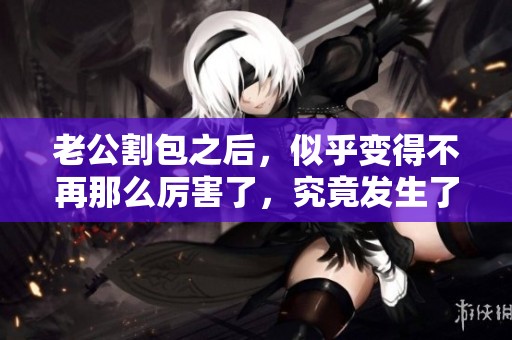 老公割包之后，似乎变得不再那么厉害了，究竟发生了什么呢