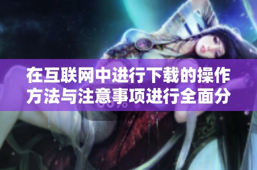 在互联网中进行下载的操作方法与注意事项进行全面分析与探讨