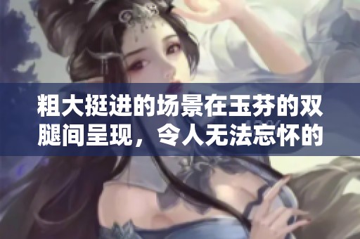 粗大挺进的场景在玉芬的双腿间呈现，令人无法忘怀的瞬间。