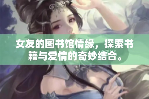 女友的图书馆情缘，探索书籍与爱情的奇妙结合。