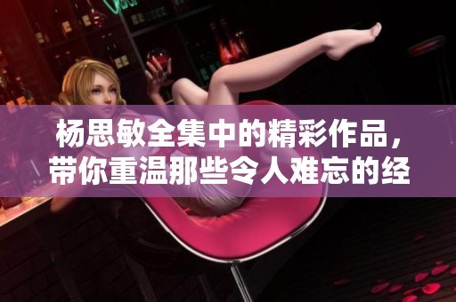 杨思敏全集中的精彩作品，带你重温那些令人难忘的经典瞬间