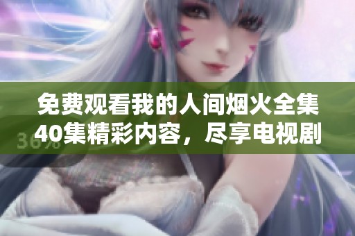免费观看我的人间烟火全集40集精彩内容，尽享电视剧剧情与魅力魅影