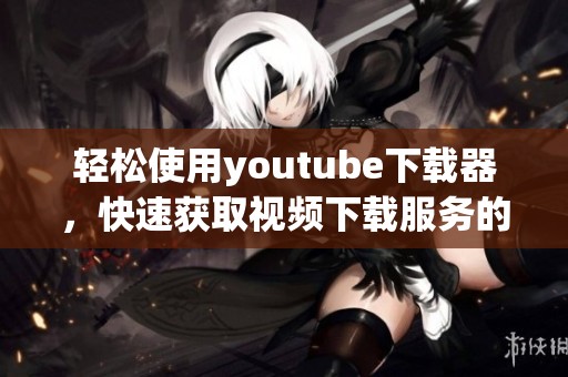 轻松使用youtube下载器，快速获取视频下载服务的方法揭秘