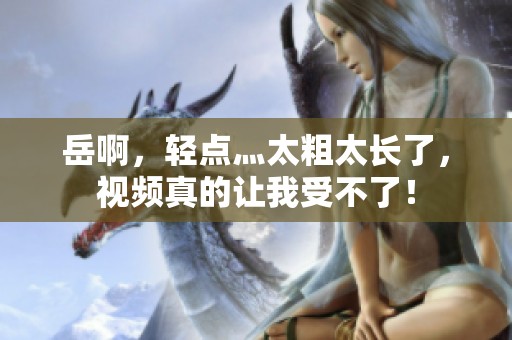 岳啊，轻点灬太粗太长了，视频真的让我受不了！