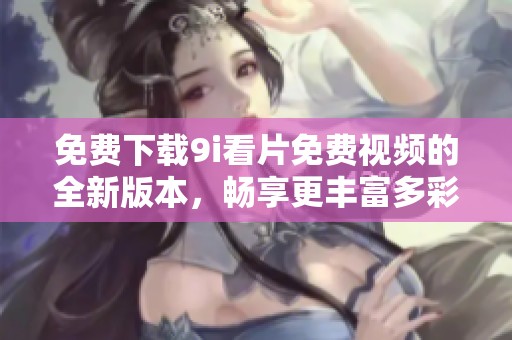 免费下载9i看片免费视频的全新版本，畅享更丰富多彩的观影体验