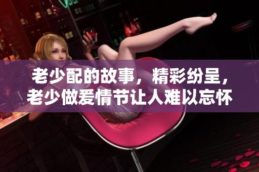 老少配的故事，精彩纷呈，老少做爰情节让人难以忘怀，xxxxhd带你领略不一样的视角