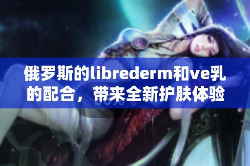俄罗斯的librederm和ve乳的配合，带来全新护肤体验