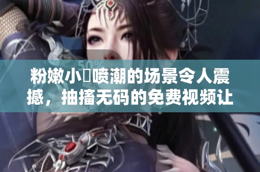 粉嫩小泬喷潮的场景令人震撼，抽搐**的免费视频让人欲罢不能