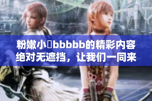 粉嫩小泬bbbbb的精彩内容绝对无遮挡，让我们一同来探讨其中的魅力所在