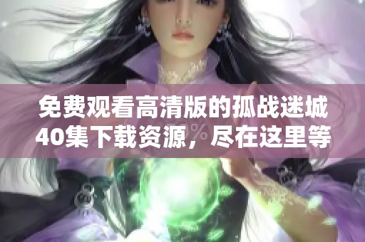 免费观看高清版的孤战迷城40集下载资源，尽在这里等你来获取！