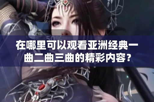 在哪里可以观看亚洲经典一曲二曲三曲的精彩内容？