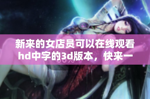 新来的女店员可以在线观看hd中字的**版本，快来一起欣赏吧