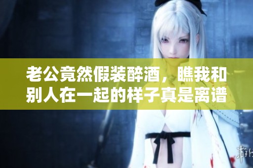 老公竟然假装醉酒，瞧我和别人在一起的样子真是离谱
