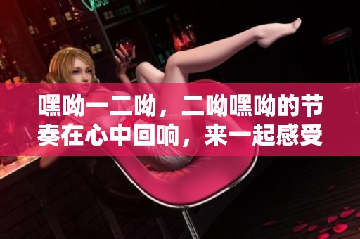嘿呦一二呦，二呦嘿呦的节奏在心中回响，来一起感受这份快乐吧！