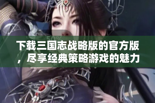 下载三国志战略版的官方版，尽享经典策略游戏的魅力与乐趣