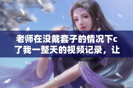 老师在没戴套子的情况下c了我一整天的视频记录，让我难以忘怀