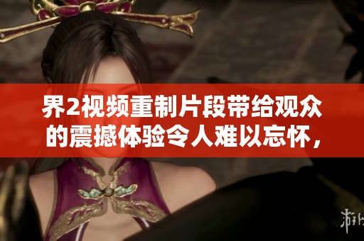 界2视频重制片段带给观众的震撼体验令人难以忘怀，快来一起观看吧