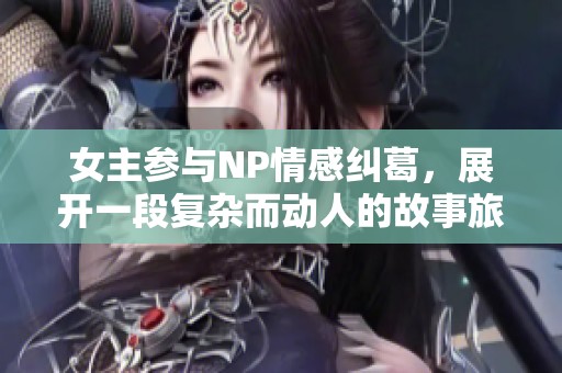 女主参与NP情感纠葛，展开一段复杂而动人的故事旅程