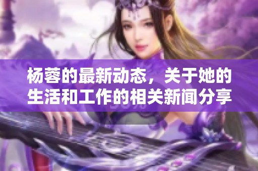 杨蓉的最新动态，关于她的生活和工作的相关新闻分享