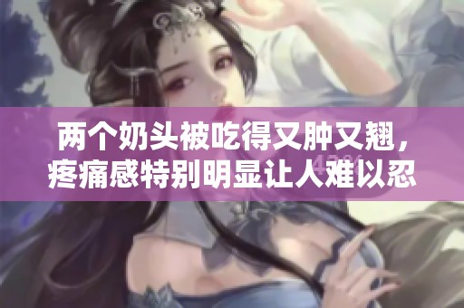 两个奶头被吃得又肿又翘，疼痛感特别明显让人难以忍受