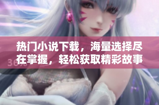 热门小说下载，海量选择尽在掌握，轻松获取精彩故事体验