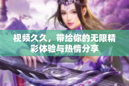视频**，带给你的无限精彩体验与热情分享