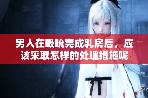 男人在吸吮完成乳房后，应该采取怎样的处理措施呢