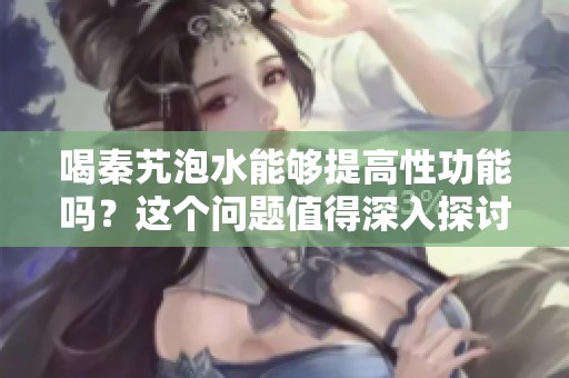 喝秦艽泡水能够提高性功能吗？这个问题值得深入探讨一下。