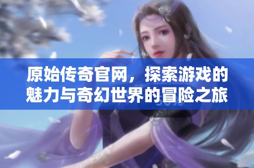 原始传奇官网，探索游戏的魅力与奇幻世界的冒险之旅