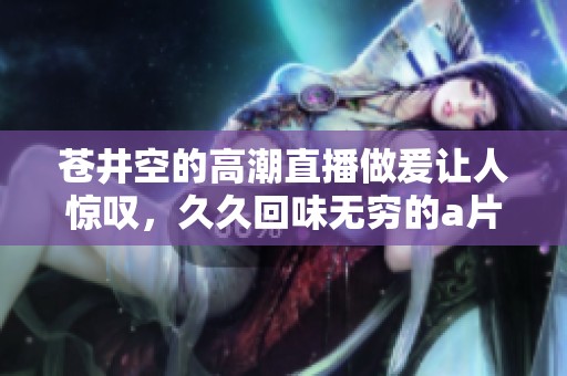 苍井空的高潮直播做爰让人惊叹，**回味无穷的**内容引人关注