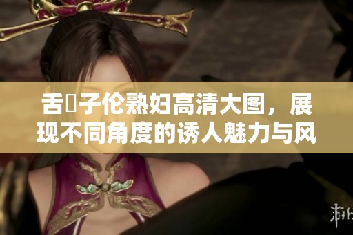 舌乚子伦**高清大图，展现不同角度的诱人魅力与风情