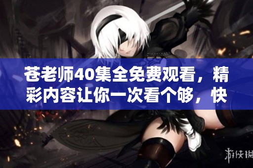 苍老师40集全免费观看，精彩内容让你一次看个够，快来体验吧！