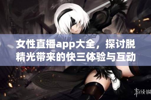 女性直播app大全，探讨脱精光带来的**体验与互动
