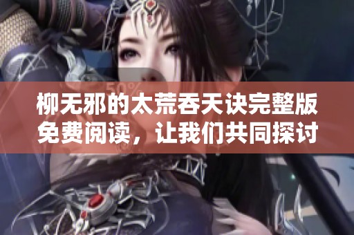 柳无邪的太荒吞天诀完整版免费阅读，让我们共同探讨这部精彩作品的魅力与深度。