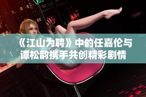 《江山为聘》中的任嘉伦与谭松韵携手共创精彩剧情