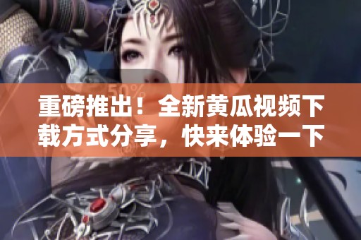 重磅推出！全新黄瓜视频下载方式分享，快来体验一下吧！」