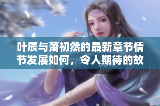 叶辰与萧初然的最新章节情节发展如何，令人期待的故事即将揭晓
