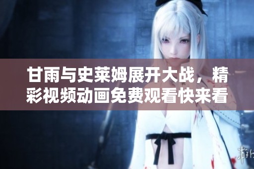 甘雨与史莱姆展开大战，精彩视频动画免费观看快来看看吧
